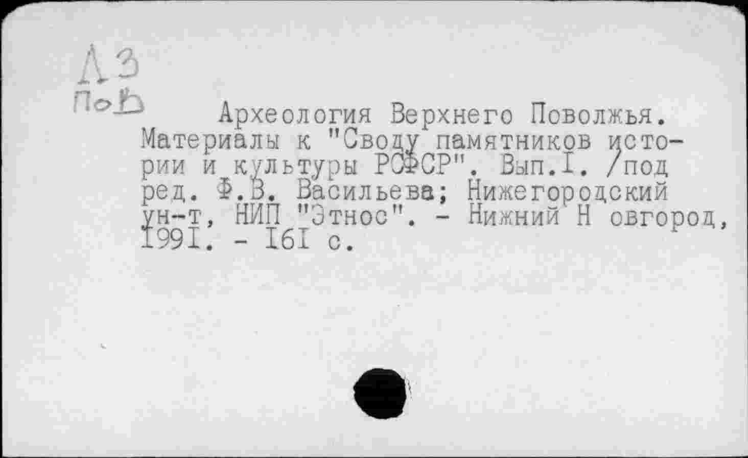 ﻿ПоЬ
Материалы к "(Јводу памятников и рии и культуры РСФСР". Вып.1. / ред. Ф.В. Васи.
Археология Верхнего Поволжья.
T'ÖTrL’ т, "СВОцу памятников исто-
----- ППІЛПП п._ Т_ >
_ , Васильева; Нижегородский
НИП^Этнос". - Нижний Н овгород,